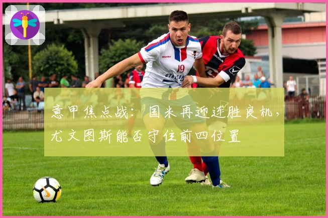 意甲焦点战：国米再迎连胜良机，尤文图斯能否守住前四位置