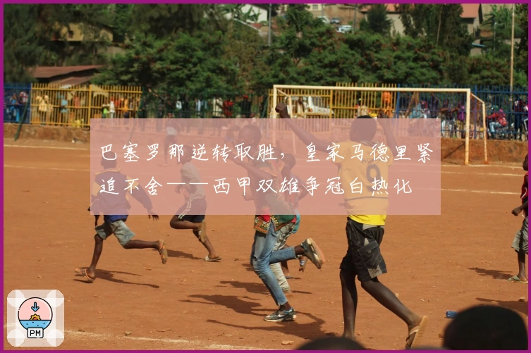 巴塞罗那逆转取胜，皇家马德里紧追不舍——西甲双雄争冠白热化