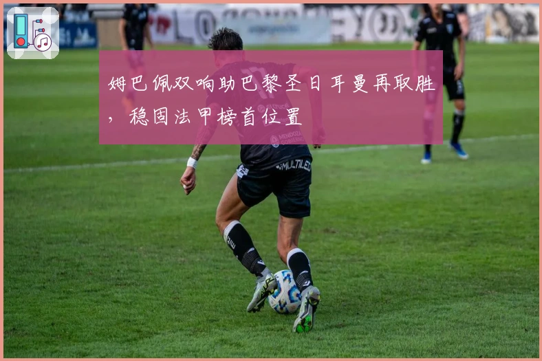 姆巴佩双响助巴黎圣日耳曼再取胜，稳固法甲榜首位置