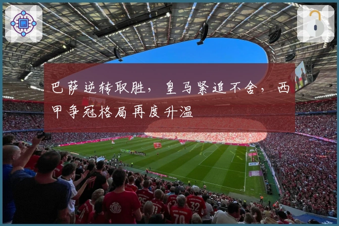 巴萨逆转取胜，皇马紧追不舍，西甲争冠格局再度升温