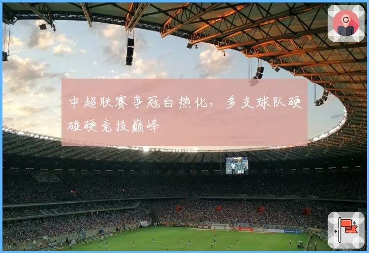 中超联赛争冠白热化，多支球队硬碰硬竞技巅峰