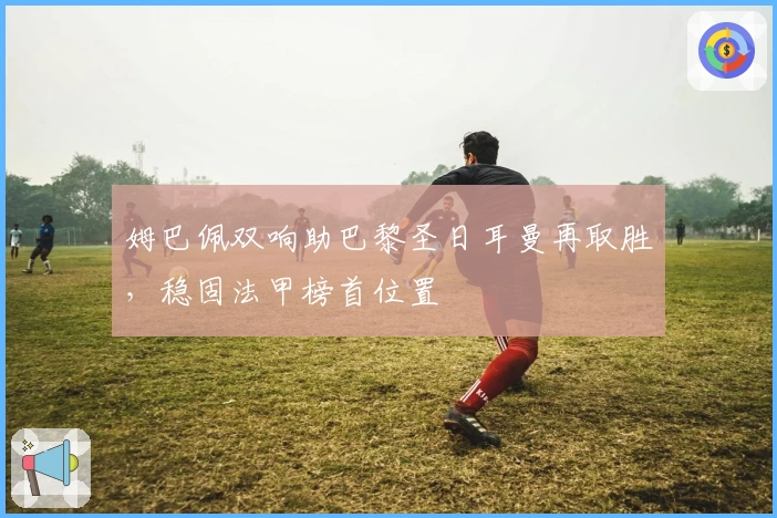 姆巴佩双响助巴黎圣日耳曼再取胜，稳固法甲榜首位置